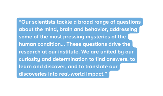 Our scientists tackle a broad range of questions about the mind brain and behavior addressing some of the most pressing mysteries of the human condition These questions drive the research at our institute We are united by our curiosity and determination to find answers to learn and discover and to translate our discoveries into real world impact